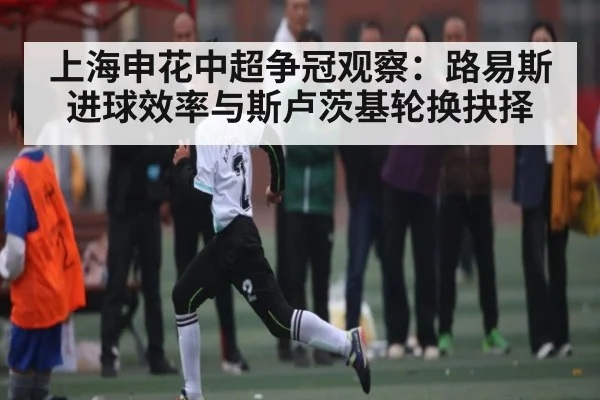 上海申花中超争冠观察：路易斯进球效率与斯卢茨基轮换抉择