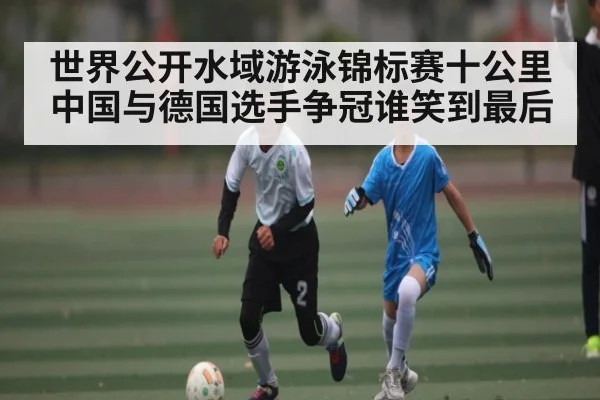 世界公开水域游泳锦标赛十公里中国与德国选手争冠谁笑到最后